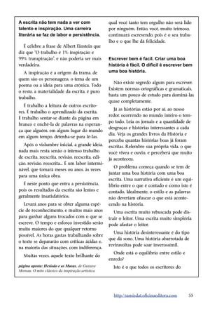 A escrita não tem nada a ver com                    qual você tanto tem orgulho não será lido
talento e inspiração. Uma carreira                  por ninguém. Então, você, muito teimoso,
literária se faz de labor e persistência.           continuará escrevendo, pois é o seu traba-
                                                    lho e o que lhe dá felicidade.
   É célebre a frase de Albert Einstein que
diz que “O trabalho é 1% inspiração e
99% transpiração”, e não poderia ser mais           Escrever bem é facil. Criar uma boa
verdadeira.                                         história é fácil. O difícil é escrever bem
   A inspiração é a origem da trama, de             uma boa história.
quem são os personagens, o tema de um
                                                      Não existe segredo algum para escrever.
poema ou a ideia para uma crônica. Todo
                                                    Existem normas ortográficas e gramaticais,
o resto, a materialidade da escrita, é puro
                                                    basta um pouco de estudo para dominá-las
trabalho.
                                                    quase completamente.
   É trabalho a leitura de outros escrito-
                                                       Já as histórias estão por aí, ao nosso
res. É trabalho o aprendizado da escrita.
                                                    redor, ocorrendo no mundo inteiro o tem-
É trabalho sentar-se diante da página em
                                                    po todo. Leia os jornais e a quantidade de
branco e enchê-la de palavras na esperan-
                                                    desgraças e histórias interessantes a cada
ça que alguém, em algum lugar do mundo
                                                    dia. Veja os grandes livros da História e
em algum tempo, detenha-se para lê-las.
                                                    perceba quantas histórias boas já foram
  Após o vislumbre inicial, a grande ideia,         escritas. Relembre sua própria vida, o que
nada mais resta senão o intenso trabalho            você viveu e ouviu, e perceberá que muito
de escrita, reescrita, revisão, reescrita, edi-     já aconteceu.
ção, revisão, reescrita... É um labor intermi-
                                                       O problema começa quando se tem de
nável, que tomará meses ou anos, às vezes
                                                    juntar uma boa história com uma boa
para uma única obra.
                                                    escrita. Uma narrativa eficiente é um equi-
  É neste ponto que entra a persistência,           líbrio entre o que é contado e como isto é
pois os resultados da escrita são lentos e          contado. Idealmente, o estilo e as palavras
geralmente insatisfatórios.                         não deveriam ofuscar o que está aconte-
   Levará anos para se obter alguma espé-           cendo na história.
cie de reconhecimento, e muitos mais anos              Uma escrita muito rebuscada pode dis-
para ganhar alguns trocados com o que se            trair o leitor. Uma escrita muito simplória
escreve. O tempo e esforço investido serão          pode afastar o leitor.
muito maiores do que qualquer retorno
                                                       Uma história desinteressante é do tipo
possível. As horas gastas trabalhando sobre
                                                    que dá sono. Uma história abarrotada de
o texto se depararão com críticas ácidas e,
                                                    reviravoltas pode soar inverossímil.
na maioria das situações, com indiferença.
                                                      Onde está o equilíbrio entre estilo e
   Muitas vezes, aquele texto brilhante do
                                                    enredo?
página oposta: Hesíodo e as Musas, de Gustave         Isto é o que todos os escritores do
M
­ oreau. O mito clássico da inspiração artística.




                                                      http://samizdat.oficinaeditora.com      55
 