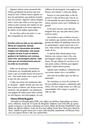 Algumas críticas serão puramente des-       milhares de personagens, com páginas em
trutivas, geralmente de pessoas que têm        branco, sem enredo, e assim por diante.
inveja de você. Todavia, haverá aquelas crí-      Escreva, se você gosta disto, se lhe dá
ticas tão pertinentes, que poderão transfor-   prazer! É o tipo de livros que você lê, ou
mar sua carreira. Algumas críticas atingem     só está fazendo isto para impressionar os
tanto o nervo que, todas as vezes que você     outros, mostrar como você é brilhante ou
sentar-se para escrever, elas estarão na sua   genial?
mente, protegendo-o de certos equívocos,
                                                 Se for para escrever uma obra que
de clichês ou de atalhos equivocados.
                                               ninguém lerá, que seja, pelo menos, pelos
   Ter um bom crítico por perto é a me-        motivos certos...
lhor companhia de um escritor.
                                                  Mas lembre-se que os leitores são pes-
                                               soas normais, que assistem novela das oito,
Escolha entre ser lido ou ser admirado.        gostam dos filmes de Spielberg, ouvem for-
Obras de vanguarda, densas,                    ró universitário e quase nunca vão a mu-
inovadoras e rebuscadas até podem              seus. Aliás, muitos dos leitores nem gostam
chegar a ser admiradas, mas quase              muito de ler...
ninguém as lerá. O que os leitores                A maioria deles deseja apenas uma
gostam é de histórias com começo,              história com começo, meio e fim, com
meio e fim, personagens planos, nada           personagens simples e com motivações
mais que um entretenimento para ler            claras. “De que adianta ler um livro se eu
no avião ou na privada.                        não posso contar a história para alguém
                                               depois?”, muitos devem pensar.
   Todos nós já quisemos revolucionar
                                                 Quanto mais complexa e alternativa for
a Literatura, ser considerados gênios ou
                                               sua escrita, menor será o seu público.
trazer a paz ao mundo através de nossos li-
vros. Você pode tentar, mas é quase certe-       Você terá de escolher: quer ser lido ou
za que isto não ocorrerá.                      admirado?

   E todos nós temos um modernista den-           São raríssimos os casos de escritores li-
tro da gente – aquele escritor que não está    dos por públicos imensos e admirados pela
nem aí para os leitores, que deseja escrever   crítica. Ou você vende muito, ou é lido nas
romances sem parágrafos, sem pontuação,        universidades. Nem sempre se pode ter
com páginas de cabeça para baixo, narrati-     tudo na vida.
vas não lineares, sem personagens, ou com

   Henry Alfred Bugalho
   Formado em Filosofia pela UFPR, com ênfase em Estética. Especialista em Litera-
tura e História. Autor de “O Canto do Peregrino” (Editora Com-Arte/USP), de outros
quatro romances e de duas coletâneas de contos. Editor da Revista SAMIZDAT e fun-
dador da Oficina Editora. Autor do livro best-selling “Guia Nova York para Mãos-de-
Vaca”, cidade na qual morou por 4 anos. Está baseado, atualmente, em Buenos Aires,
com sua esposa Denise e Bia, sua cachorrinha.




                                                 http://samizdat.oficinaeditora.com     57
 