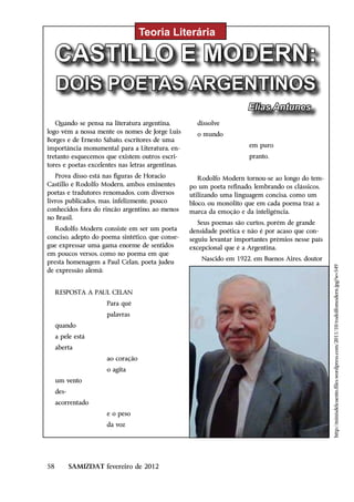 Teoria Literária

     CASTILLO E MODERN:
     DOIS POETAS ARGENTINOS
                                                                       Elias Antunes
   Quando se pensa na literatura argentina,          dissolve
logo vêm a nossa mente os nomes de Jorge Luis        o mundo
Borges e de Ernesto Sábato, escritores de uma
importância monumental para a Literatura, en-                          em puro
tretanto esquecemos que existem outros escri-                          pranto.
tores e poetas excelentes nas letras argentinas.
   Prova disso está nas figuras de Horacio            Rodolfo Modern tornou-se ao longo do tem-
Castillo e Rodolfo Modern, ambos eminentes         po um poeta refinado, lembrando os clássicos,
poetas e tradutores renomados, com diversos        utilizando uma linguagem concisa, como um
livros publicados, mas, infelizmente, pouco        bloco, ou monólito que em cada poema traz a
conhecidos fora do rincão argentino, ao menos      marca da emoção e da inteligência.
no Brasil.
                                                      Seus poemas são curtos, porém de grande
   Rodolfo Modern consiste em ser um poeta         densidade poética e não é por acaso que con-
conciso, adepto do poema sintético, que conse-     seguiu levantar importantes prêmios nesse país
gue expressar uma gama enorme de sentidos          excepcional que é a Argentina.
em poucos versos, como no poema em que
                                                       Nascido em 1922, em Buenos Aires, doutor
presta homenagem a Paul Celan, poeta judeu




                                                                                                    http://minisdelcuento.files.wordpress.com/2011/10/rodolfomodern.jpg?w=549
de expressão alemã:


     RESPOSTA A PAUL CELAN
                       Para quê
                       palavras
     quando
     a pele está
     aberta
                       ao coração
                       o agita
     um vento
     des-
     acorrentado
                       e o peso
                       da voz




58          SAMIZDAT fevereiro de 2012
 