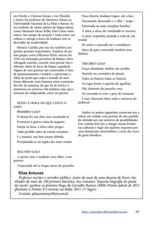 em Direito e Ciências Sociais e em Filosofia         Nuca deserta, láudano trágico, até a faca
e Letras; foi professor de Literatura Alemã na       Descamado, desossado, e o olho – vesgo –
Universidade Nacional de La Plata e Buenos Ai-
res; tradutor de vários autores de língua alemã,     Extraviado na mais completa lassidão.
como: Hermann Hesse, Rilke, Paul Celan, entre        A alma, a alma, diz vomitando as vísceras.
outros. Seu campo de atuação é vasto como sua         A alma, respondeu pisando a roda de seu
cultura e carrega a força da tradição, sem se      vestido
descuidar da modernidade.
                                                     De noiva e correndo até o sumidouro
   Horacio Castillo, por sua vez, também con-
                                                      Meca de gatos exercendo também seus
quistou prêmios importantes. Tradutor de po-
                                                   direitos.
etas gregos, como Odysseus Elytis, nasceu em
1934, em Ensenada, província de Buenos Aires.
Advogado emérito, concebe uma poesia viva e          TERCEIRO GALO
vibrante, cheia da força da língua espanhola.
                                                     Graça abundante, atoleiro do orvalho,
Alguns de seus poemas são construídos à base
de questionamentos e tendem a apresentar o           Martírio na corredeira do jamais,
olhar do poeta que capta o mundo de uma              Todos ao funeral, todos ao funeral,
forma diferente, mais humana, mais consciente
                                                     Às cegas frente à espreita do aguilhão.
das leis da natureza, do que há de feérico e
misterioso no universo. Há também uma apro-          Olá, chamariz do penacho rosa,
ximação da religiosidade, como no poema:             Nó cerrando-se com o peso do iminente.
                                                     E você, diamante ébrio, mito e natureza do
  DUELO À HORA EM QUE CANTA O                      pedernal.
GALO
  PRIMEIRO GALO                                       Ambos os poetas argentinos convocam-nos a
  O desejo fez sua obra, mas excedendo-se          entrar em contato com poesias de alta qualida-
                                                   de, abrindo-nos um universo de possibilidades.
  Promoveu a guerra santa da negação.
                                                   Esse contato leva-nos a alargar nossas frontei-
  Estopa na boca, a alma sobre pregos,             ras culturais e fugir dos padrões impostos por
  Tudo perdido antes da estrela matutina.          uma dominação mercantilista, a mais das vezes
                                                   de gosto duvidoso.
  E a matéria, um bem menor, híbrido,
  Precipitando-se na região das mães mudas.


  SEGUNDO GALO
  A aurora vem e venderão seus olhos, a em-
purrões
  Tropeçando até as largas mesas de pescados,

    Elias Antunes
    Professor, escritor e servidor público. Autor de mais de uma dezena de livros. Ga-
nhador de mais de 140 prêmios literários. Seu romance “Suposta biografia do poeta
da morte” ganhou os prêmios Hugo de Carvalho Ramos (2008), Prêmio Jabuti de 2011
(finalista) e Prêmio Il Convívio, na Itália, 2011 (1º lugar).
    Contato: jeliasantunes@bol.com.br




                                                     http://samizdat.oficinaeditora.com          59
 