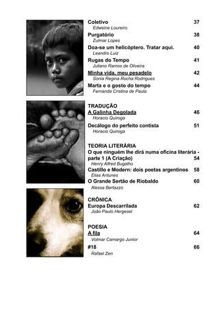 Coletivo							                             37
  Edweine Loureiro
Purgatório							                           38
  Zulmar Lopes
Doa-se um helicóptero. Tratar aqui.		       40
  Leandro Luiz
Rugas do Tempo					                         41
  Juliano Ramos de Oliveira
Minha vida, meu pesadelo				                42
  Sonia Regina Rocha Rodrigues
Marta e o gosto do tempo				                44
  Fernanda Cristina de Paula


TRADUÇÃO
A Galinha Degolada					                     46
  Horacio Quiroga
Decálogo do perfeito contista			            51
  Horacio Quiroga


TEORIA LITERÁRIA
O que ninguém lhe dirá numa oficina literária -
parte 1 (A Criação)					                    54
 Henry Alfred Bugalho
Castillo e Modern: dois poetas argentinos	 58
 Elias Antunes
O Grande Sertão de Riobaldo			              60
 Alessa Bertazzo

CRÔNICA
Europa Descarrilada				                 	   62
 João Paulo Hergesel


POESIA
A fila							                           	   64
 Volmar Camargo Junior
#18							                              	   66
 Rafael Zen
 