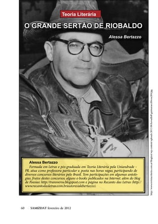 Teoria Literária

 O GRANDE SERTÃO DE RIOBALDO
                                                                Alessa Bertazzo




                                                                                           http://www.revistacriterio.com.ar/bloginst/wp-content/uploads/2011/08/kovadloff-guimaraes20rosa204.jpg




        Alessa Bertazzo
        Formada em Letras e pós-graduada em Teoria Literária pela Uniandrade –
     PR, atua como professora particular e, poeta nas horas vagas, participando de
     diversos concursos literários pelo Brasil. Tem participações em algumas antolo-
     gias, frutos destes concursos, alguns e-books publicados na Internet, além do blog
     de Poesias: http://transversu.blogspost.com e página no Recanto das Letras (http://
     www.recantodasletras.com.br/autores/alebertazzo).




60       SAMIZDAT fevereiro de 2012
 