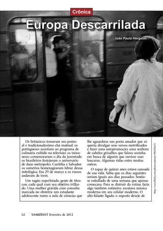 Crônica


     Europa Descarrilada
                                                              João Paulo Hergesel




   Os britânicos tomavam seu pontu-         lhe aguardava; um poeta amador que só



                                                                                          http://www.flickr.com/photos/antonis/986676625/
al e tradicionalíssimo chá matinal; os      queria divulgar seus versos metrificados
portugueses assistiam ao programa de        e fazer uma autopromoção; uma senhora
culinária exibido na televisão; os taiwa-   de cabelos grisalhos que falava sozinha,
neses comemoravam o dia da juventude;       em busca de alguém que ouvisse suas
os brasileiros festejavam o aniversário     loucuras. Algumas vidas entre muitas
de duas metrópoles, Curitiba e Salvador;    outras.
os sumérios homenageavam Ishtar, deusa         O rapaz de quinze anos estava cansado
mitológica. Era 29 de março e os russos     de sua vida. Sabia que os dias seguintes
andavam de trem.                            seriam iguais aos dias passados. Sentia-
  Um vagão superlotado, gente de Mos-       se entediado de uma semana que apenas
cou, cada qual com seu objetivo trilha-     começava. Para se distrair da rotina, fazia
do. Uma mulher grávida com consulta         algo também rotineiro: escutava música
marcada no obstetra; um estudante           moderna em seu celular moderno. O
adolescente rumo à aula de ciências que     alto-falante ligado, o suposto desejo de




62    SAMIZDAT fevereiro de 2012
 