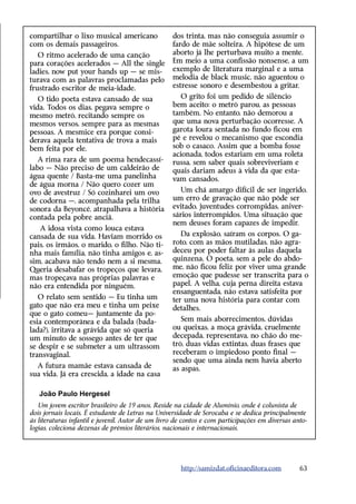 compartilhar o lixo musical americano              dos trinta, mas não conseguia assumir o
com os demais passageiros.                         fardo de mãe solteira. A hipótese de um
   O ritmo acelerado de uma canção                 aborto já lhe perturbava muito a mente.
para corações acelerados — All the single          Em meio a uma confissão nonsense, a um
ladies, now put your hands up — se mis-            exemplo de literatura marginal e a uma
turava com as palavras proclamadas pelo            melodia de black music, não aguentou o
frustrado escritor de meia-idade.                  estresse sonoro e desembestou a gritar.
   O tido poeta estava cansado de sua                 O grito foi um pedido de silêncio
vida. Todos os dias, pegava sempre o               bem aceito: o metrô parou, as pessoas
mesmo metrô, recitando sempre os                   também. No entanto, não demorou a
mesmos versos, sempre para as mesmas               que uma nova perturbação ocorresse. A
pessoas. A mesmice era porque consi-               garota loura sentada no fundo ficou em
derava aquela tentativa de trova a mais            pé e revelou o mecanismo que escondia
bem feita por ele.                                 sob o casaco. Assim que a bomba fosse
                                                   acionada, todos estariam em uma roleta
   A rima rara de um poema hendecassí-             russa, sem saber quais sobreviveriam e
labo — Não preciso de um caldeirão de              quais dariam adeus à vida da que esta-
água quente / Basta-me uma panelinha               vam cansados.
de água morna / Não quero cozer um
ovo de avestruz / Só cozinharei um ovo                Um chá amargo difícil de ser ingerido,
de codorna —, acompanhada pela trilha              um erro de gravação que não pôde ser
sonora da Beyoncé, atrapalhava a história          evitado, juventudes corrompidas, aniver-
contada pela pobre anciã.                          sários interrompidos. Uma situação que
                                                   nem deuses foram capazes de impedir.
   A idosa vista como louca estava
cansada de sua vida. Haviam morrido os                Da explosão, saíram os corpos. O ga-
pais, os irmãos, o marido, o filho. Não ti-        roto, com as mãos mutiladas, não agra-
nha mais família, não tinha amigos e, as-          deceu por poder faltar às aulas daquela
sim, acabava não tendo nem a si mesma.             quinzena. O poeta, sem a pele do abdo-
Queria desabafar os tropeços que levara,           me, não ficou feliz por viver uma grande
mas tropeçava nas próprias palavras e              emoção que pudesse ser transcrita para o
não era entendida por ninguém.                     papel. A velha, cuja perna direita estava
                                                   ensanguentada, não estava satisfeita por
   O relato sem sentido — Eu tinha um              ter uma nova história para contar com
gato que não era meu e tinha um peixe              detalhes.
que o gato comeu— juntamente da po-
esia contemporânea e da balada (bada-                 Sem mais aborrecimentos, dúvidas
lada?), irritava a grávida que só queria           ou queixas, a moça grávida, cruelmente
um minuto de sossego antes de ter que              decepada, representava, no chão do me-
se despir e se submeter a um ultrassom             trô, duas vidas extintas, duas frases que
transvaginal.                                      receberam o impiedoso ponto final —
                                                   sendo que uma ainda nem havia aberto
  A futura mamãe estava cansada de                 as aspas.
sua vida. Já era crescida, a idade na casa

   João Paulo Hergesel
   Um jovem escritor brasileiro de 19 anos. Reside na cidade de Alumínio, onde é colunista de
dois jornais locais. É estudante de Letras na Universidade de Sorocaba e se dedica principalmente
às literaturas infantil e juvenil. Autor de um livro de contos e com participações em diversas anto-
logias, coleciona dezenas de prêmios literários, nacionais e internacionais.




                                                      http://samizdat.oficinaeditora.com         63
 