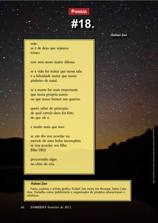 Poesia


                                       #18.
                                                                     Rafael Zen

       mãe,
       se é de deus que sejamos
       tristes,

       esse será nosso maior dilema.

       se a vida for maior que nossa sala,
       e a felicidade maior que nosso
       pinheiro de natal,

       se a morte for mais importante
       que nossa própria morte,
       ou que nosso humor nas quartas,

       quero saber do princípio,
       de qual estrela deus foi feito,
       do que ele é,

       e muito mais que isso:




                                                                                     http://www.flickr.com/photos/forestwander-nature-pictures/4807392948/
       se um dia vou acordar na
       metade de uma linha incompleta,
       se vou acordar seu filho
       filho DELE

       procurando algas
       no chão do céu.




        Rafael Zen
        Poeta, contista e artista gráfico, Rafael Zen mora em Brusque, Santa Cata-
     rina. Trabalha como publicitário e organizador de projetos educacionais e
     artísticos.



66     SAMIZDAT fevereiro de 2012
 