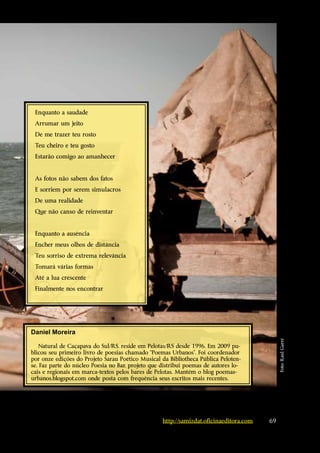 Enquanto a saudade
 Arrumar um jeito
 De me trazer teu rosto
 Teu cheiro e teu gosto
 Estarão comigo ao amanhecer


 As fotos não sabem dos fatos
 E sorriem por serem simulacros
 De uma realidade
 Que não canso de reinventar


 Enquanto a ausência
 Encher meus olhos de distância
 Teu sorriso de extrema relevância
 Tomará várias formas
 Até a lua crescente
 Finalmente nos encontrar




Daniel Moreira
                                                                                             Foto: Raul Garré




    Natural de Caçapava do Sul/RS, reside em Pelotas/RS desde 1996. Em 2009 pu-
blicou seu primeiro livro de poesias chamado “Poemas Urbanos”. Foi coordenador
por onze edições do Projeto Sarau Poético Musical da Bibliotheca Pública Peloten-
se. Faz parte do núcleo Poesia no Bar, projeto que distribui poemas de autores lo-
cais e regionais em marca-textos pelos bares de Pelotas. Mantém o blog poemas-
urbanos.blogspot.com onde posta com frequência seus escritos mais recentes.




                                                   http://samizdat.oficinaeditora.com   69
 