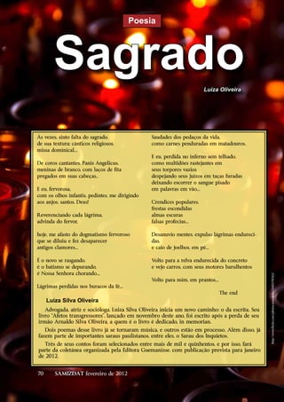 Poesia




       Sagrado                                                         Luiza Oliveira




Às vezes, sinto falta do sagrado,               Saudades dos pedaços da vida,
de sua textura; cânticos religiosos,            como carnes penduradas em matadouros.
missa dominical...
                                                E eu, perdida no inferno sem telhado,
De coros cantantes, Panis Angelicus,            como multidões rastejantes em
meninas de branco, com laços de fita            seus torpores vazios
pregados em suas cabeças..                      despejando seus juízos em taças furadas
                                                deixando escorrer o sangue pisado
E eu, fervorosa,                                em palavras em vão...
com os olhos infantis, pedintes, me dirigindo
aos anjos, santos, Deus!                        Crendices populares,
                                                frestas escondidas
Reverenciando cada lágrima,                     almas escuras
advinda do fervor,                              falsas profecias...

hoje, me afasto do dogmatismo fervoroso         Desanuvio mentes, expulso lágrimas endureci-
que se diluiu e fez desaparecer                 das,
antigos clamores...                             e caio de joelhos, em pé...

É o novo se rasgando,                           Volto para a relva endurecida do concreto
é o batismo se depurando,                       e vejo carros, com seus motores barulhentos
é Nossa Senhora chorando...                                                                      http://www.flickr.com/photos/ameotoko/2402590362/

                                                Volto para mim, em prantos...
Lágrimas perdidas nos buracos da fé...
                                                                                The end
     Luiza Silva Oliveira
   Advogada, atriz e socióloga, Luiza Silva Oliveira inicia um novo caminho: o da escrita. Seu
livro “Afetos transgressores”, lançado em novembro deste ano, foi escrito após a perda de seu
irmão Arnaldo Silva Oliveira, a quem é o livro é dedicado, in memorian.
   Dois poemas desse livro já se tornaram música, e outros estão em processo. Além disso, já
fazem parte de importantes saraus paulistanos, entre eles, o Sarau dos Inquietos.
   Três de seus contos foram selecionados entre mais de mil e quinhentos, e por isso, fará
parte da coletânea organizada pela Editora Guemanisse, com publicação prevista para janeiro
de 2012.


70      SAMIZDAT fevereiro de 2012
 