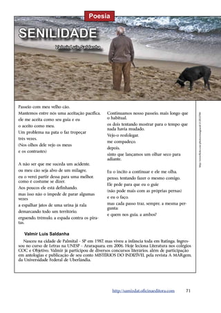Poesia

SENILIDADE
                     Valmir Luis Saldanha




Passeio com meu velho cão.
Mantemos entre nós uma aceitação pacífica,    Continuamos nosso passeio, mais longo que




                                                                                              http://www.flickr.com/photos/orangeacid/212833788/
ele me aceita como seu guia e eu              o habitual,

o aceito como meu.                            os dois tentando mostrar para o tempo que
                                              nada havia mudado.
Um problema na pata o faz tropeçar
                                              Vejo-o resfolegar,
três vezes.
                                              me compadeço,
(Nos olhos dele vejo os meus
                                              depois,
e os contrastes)
                                              sinto que lançamos um olhar seco para
                                              adiante.
A não ser que me suceda um acidente,
ou meu cão seja alvo de um milagre,           Eu o incito a continuar e ele me olha,
eu o verei partir dessa para uma melhor,      penso, tentando fazer o mesmo comigo.
como é costume se dizer.
                                              Ele pede para que eu o guie
Aos poucos ele está definhando,
                                              (não pode mais com as próprias pernas)
mas isso não o impede de parar algumas
vezes                                         e eu o faço,

a espalhar jatos de uma urina já rala         mas cada passo traz, sempre, a mesma per-
                                              gunta:
demarcando todo um território,
                                              e quem nos guia, a ambos?
erguendo, trêmulo, a espada contra os pira-
tas.

   Valmir Luis Saldanha
  Nasceu na cidade de Palmital - SP em 1987, mas viveu a infância toda em Itatinga. Ingres-
sou no curso de Letras na UNESP - Araraquara, em 2006. Hoje leciona Literatura nos colégios
COC e Objetivo. Valmir já participou de diversos concursos literários, além de participação
em antologias e publicação de seu conto MISTÉRIOS DO INDIZÍVEL pela revista A MARgem,
da Universidade Federal de Uberlândia.




                                                 http://samizdat.oficinaeditora.com     71
 