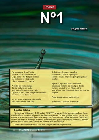 Poesia



                                      Nº1                               Douglas Batalha




De tanta água, ficou Vitória.                   Toda fissura de árvore é quebrar
Nada de peixe, muito mais flor.                 o cimento, a calçada, a passagem.
O pai dizia: - Sai da água, menina!             Seguia a casca a engrossar, para proteger dos
Ela batia os pés e respondia:                   insultos.




                                                                                                   http://www.flickr.com/photos/deanfotos66/3606306832/
- Estou aprendendo a existir!
                                                Jogada na água sem muita esperança,
À noite, em outro mundo,                        a minhoca contorce de metal por dentro.
Tarsila sonhava em nadar.                       Da terra ao azul, torce: - Quero viver!
Mas não tinha tempo para a vida.                Vem a boca, com instinto de fome, ferrar-se a si
Quando ia para cama, imaginava o mundo          própria.
no ritmo da sua braçada.
                                                Pobre animal, vamos todos morrer.
Na rua, se se importasse o Jacarandá...
Para seiva: bruta e fina. Fim.                  Todo sonho é vontade de memória.




   Douglas Batalha
   Estudante do último ano de filosofia (UNIMEP/Piracicaba) é leitor entusiasmado da litera-
tura brasileira, em especial poesia. Professor temporário da rede pública, estuda para o ves-
tibular de letras, desencantado com o exagerado otimismo dos filósofos niilistas. Desde 2010
escreve em verso e participa de saraus e concursos de poesia (sem muito sucesso). A terceira
pessoa lhe cai muito bem, apesar dos recentes fracassos vividos.
  Contato: mofxwalla@hotmail.com e/ou douglasbatalhafilo@gmail.com


  72     SAMIZDAT fevereiro de 2012
 