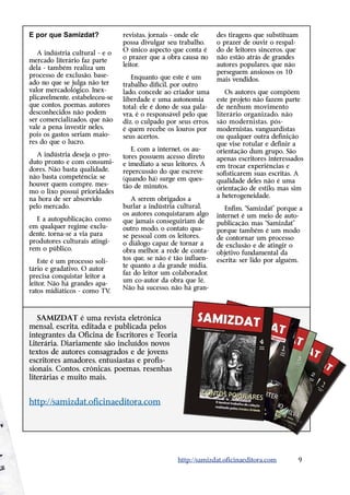 E por que Samizdat?              revistas, jornais - onde ele     des tiragens que substituam
                                 possa divulgar seu trabalho.     o prazer de ouvir o respal-
                                 O único aspecto que conta é      do de leitores sinceros, que
   A indústria cultural - e o
                                 o prazer que a obra causa no     não estão atrás de grandes
mercado literário faz parte
                                 leitor.                          autores populares, que não
dela - também realiza um
                                                                  perseguem ansiosos os 10
processo de exclusão, base-         Enquanto que este é um        mais vendidos.
ado no que se julga não ter      trabalho difícil, por outro
valor mercadológico. Inex-       lado, concede ao criador uma        Os autores que compõem
plicavelmente, estabeleceu-se    liberdade e uma autonomia        este projeto não fazem parte
que contos, poemas, autores      total: ele é dono de sua pala-   de nenhum ­ ovimento
                                                                               m
desconhecidos não podem          vra, é o responsável pelo que    literário organizado, não
ser comercializados, que não     diz, o culpado por seus erros,   são modernistas, pós-
vale a pena investir neles,      é quem recebe os louros por      m
                                                                  ­ odernistas, vanguardistas
pois os gastos seriam maio-      seus acertos.                    ou qualquer outra definição
                                                                      ­
res do que o lucro.                                               que vise rotular e definir a
                                    E, com a internet, os au-     orientação dum grupo. São
   A indústria deseja o pro-     tores possuem acesso direto      apenas escritores ­nteressados
                                                                                    i
duto pronto e com consumi-       e imediato a seus leitores. A    em trocar experiências e
dores. Não basta qualidade,      repercussão do que escreve       sofisticarem suas escritas. A
não basta competência; se        (quando há) surge em ques-       qualidade deles não é uma
houver quem compre, mes-         tão de minutos.                  orientação de estilo, mas sim
mo o lixo possui prioridades
                                                                  a heterogeneidade.
na hora de ser absorvido            A serem obrigados a
pelo mercado.                    burlar a indústria cultural,         Enfim, “Samizdat” porque a
                                 os autores conquistaram algo     internet é um meio de auto-
  E a autopublicação, como       que jamais conseguiriam de       publicação, mas “Samizdat”
em qualquer regime exclu-        outro modo, o contato qua-       porque também é um modo
dente, torna-se a via para       se pessoal com os leitores,      de contornar um processo
produtores culturais atingi-     o diálogo capaz de tornar a
                                   ­                              de exclusão e de atingir o
rem o público.                   obra melhor, a rede de conta-    o
                                                                  ­ bjetivo fundamental da
                                 tos que, se não é tão influen-   e
                                                                  ­ scrita: ser lido por alguém.
    Este é um processo soli-
                                 te quanto a da ­ rande mídia,
                                                 g
tário e gradativo. O autor
                                 faz do leitor um colaborador,
precisa conquistar leitor a
                                 um co-autor da obra que lê.
leitor. Não há grandes apa-
                                 Não há sucesso, não há gran-
ratos midiáticos - como TV   ,



   SAMIZDAT é uma revista eletrônica
m
­ ensal, escrita, editada e publicada pelos
i
­ntegrantes da Oficina de Escritores e Teoria
Literária. Diariamente são incluídos novos
textos de autores consagrados e de jovens
e
­ scritores amadores, entusiastas e profis-
sionais. Contos, crônicas, poemas, resenhas
literárias e muito mais.


http://samizdat.oficinaeditora.com




                                                    http://samizdat.oficinaeditora.com        9
 