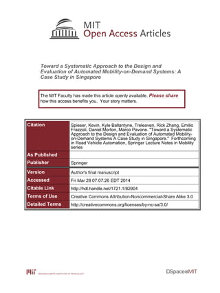 Toward a Systematic Approach to the Design and
Evaluation of Automated Mobility-on-Demand Systems: A
Case Study in Singapore
Citation Spieser, Kevin, Kyle Ballantyne, Treleaven, Rick Zhang, Emilio
Frazzoli, Daniel Morton, Marco Pavone. "Toward a Systematic
Approach to the Design and Evaluation of Automated Mobility-
on-Demand Systems A Case Study in Singapore." Forthcoming
in Road Vehicle Automation, Springer Lecture Notes in Mobility
series
As Published
Publisher Springer
Version Author's final manuscript
Accessed Fri Mar 28 07:07:26 EDT 2014
Citable Link http://hdl.handle.net/1721.1/82904
Terms of Use Creative Commons Attribution-Noncommercial-Share Alike 3.0
Detailed Terms http://creativecommons.org/licenses/by-nc-sa/3.0/
The MIT Faculty has made this article openly available. Please share
how this access benefits you. Your story matters.
 