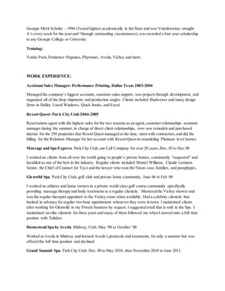 Georgia Merit Scholar – 1994 (Tested highest academically in the State and was Valedictorian; straight
A’s every week for the year and “through outstanding circumstance),was awarded a four year scholarship
to any Georgia College or University.
Training:
Yonka Paris, Eminence Organics, Phytomer, Aveda,Vichey and more.
WORK EXPERIENCE:
Assistant Sales Manager- Performance Printing, Dallas Texas 2003-2004
Managed the company’s biggest accounts, customer sales support, saw projects through development, and
organized all of the drop shipments and production angles. Clients included Budweiser and many design
firms in Dallas. I used Windows, Quick books, and Excel.
Resort Quest- Par k City Utah 2004-2005
Reservations agent with the highest sales for the two seasons as an agent, customer relationships assistant
manager during the summer, in charge of direct client relationships, over saw remodels and purchased
interior for the 350 properties that Resort Quest managed at the time, meet with contractors,and did the
billing for the Relations Manager for her account with Resort Quest in remodeling Platinum level homes.
Massage and Spa Express. Park City Utah, out Call Company for over 20 years, Dec. 05 to Dec.08
I worked on clients from all over the world going to people’s private homes, consistently “requested” and
heralded as one of the best in the industry. Regular clients included Montel Williams, Claude Lemieux
Senior, the Chief of Counsel for Tyco and the lawyer who won the Nixon case,families, and paraplegics.
Glenwild Spa. Park City Utah, golf club and private home community. June 06 to Feb. 09
I worked on athletes and home owners in a private world class golf course community specifically
providing massage therapy and body treatments to a regular clientele. Mastered the Vichey shower and
was the regular therapist appointed to the Vichey room when available. Had a celebrity clientele that
booked in advance for regular two hour appointment whenever they were in town. I maintained clients
after working for Glenwild in my Private business by request. I suggested retail that is sold in the Spa. I
maintained an elite clientele for three years and many of them followed me when I moved onto a full time
position with Talisker.
Homestead Spa by Aveda. Midway, Utah. May ’08 to October ’08
Worked at Aveda in Midway and learned Aveda’s protocols and treatments, for only a summer but was
offered the full time position and declined.
Grand Summit Spa. Park City Utah. Dec. 08 to May 2010, then November 2010 to June 2011.
 