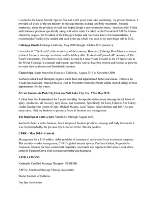 I worked at the Grand Summit Spa for four and a half years while also maintaining my private business. I
provided all levels of the spa industry in massage therapy,training and body treatments. I trained
employees, chose the products to retail and helped design a new treatments menu. I used and sold Yonka
and Eminence products specifically along with other retail. I worked on the President of AMTA Arizona
chapter by request, the President of the Chicago Chapter and received a letter of recommendation. I
recommended Yonka to be retailed and used in the spa which was used to my knowledge still in 2012.
Calistoga Ranch. Calistoga California, May 2010 through October 2010 (summer)
I started with “The Ranch” at the worst time of the economy. However,Calistoga Ranch has a treatment
protocol for every massage,treatment,and facial they offer. Trained and “passed off” on many of The
Ranch’s treatments. I worked for a Spa which is rated by Conde Naste Traveler as the #2 Spa to visit in
the World. Calistoga is a natural and organic spa which sources local bee owners and farmers or growers
to create their treatments and Sustainable business.
Chakra Spa. Sutter Street San Francisco California, August 2010 to November 2010
Worked as their Lead Therapist, began a client base and implemented better sales ideas. Chakra is an
Aveda Spa and salon. I moved back to Utah in November when my private clients started calling to book
appointments for the winter.
Private businessin Park City Utah and Salt Lake City Dec. 07 to May 2012.
A client base that I maintained for 5 years providing therapeutic and recovery massage for all forms of
injury, headaches, ski recovery, deep tissue, and treatments. Specifically for Larry Cohen at The Colony,
Harlan Gardiner the owner of Ogio, Michael Malone, Ladd Tanner, Gene Meehan, and Jeff Utz,and
many more. I left my business to pursue a future in business and management.
The Rain Spa at Club Lespri- March 2013 through August 2013.
Worked to build a better business, drove integrated business practices,massage and body treatments. I
was recommended by the previous Spa Director for the Director position.
CBRE – May 2014 – Current
Management for a $100 million dollar portfolio of commercial real estate for an investment company.
This includes vendor management, CBRE’s global intranet system, Purchase Orders,Requests for
Proposals, Invoices for four commercial properties, and month end reports for the Grove Creek office
center in Pleasant Grove Utah (variance reporting and balances).
AFFILIATIONS:
Nationally Certified Massage Therapist- NCBTMB
AMTA- American Massage Therapy Association
Steiner Institute of Esthetics
Day Spa Association
 