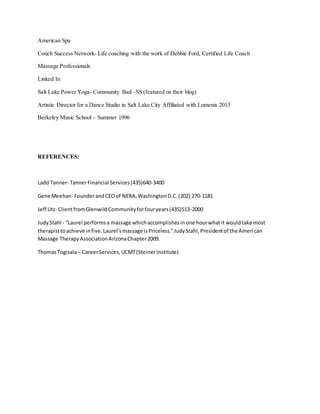 American Spa
Couch Success Network- Life coaching with the work of Debbie Ford, Certified Life Coach
Massage Professionals
Linked In
Salt Lake Power Yoga- Community Bad –SS (featured on their blog)
Artistic Director for a Dance Studio in Salt Lake City Affiliated with Lumenis 2013
Berkeley Music School – Summer 1996
REFERENCES:
Ladd Tanner- TannerFinancial Services(435)640-3400
Gene Meehan- FounderandCEOof NERA,WashingtonD.C. (202) 270-1181
Jeff Utz- ClientfromGlenwildCommunityforfouryears(435)513-2000
JudyStahl - “Laurel performsa massage whichaccomplishesinone hourwhatit wouldtake most
therapisttoachieve infive.Laurel’smassage isPriceless.”JudyStahl,Presidentof the American
Massage TherapyAssociationArizonaChapter2009.
ThomasTogisala– CareerServices,UCMT(SteinerInstitute)
 