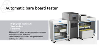 Automatic bare board tester
ZBX Auto BBT adopt screw transmission to assure
the precision and reliability .
The framework structure is designed to keep
stability and safety.
 