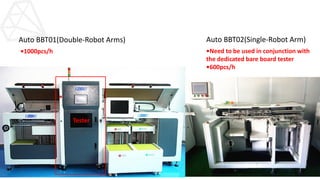 Tester
Auto BBT01(Double-Robot Arms) Auto BBT02(Single-Robot Arm)
•Need to be used in conjunction with
the dedicated bare board tester
•600pcs/h
•1000pcs/h
 
