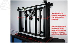 The bodies of the
machine were integral,
that is made of one
moulding
Machine is configured
with a table design
with high intensity to
assure the precision,
reliability and stability.
 