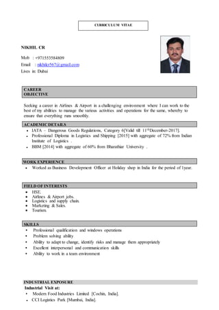 NIKHIL CR
Mob : 971553584809
Email : nikhilcr567@gmail.com
Lives in: Dubai
CAREER
OBJECTIVE
Seeking a career in Airlines & Airport in a challenging environment where I can work to the
best of my abilities to manage the various activities and operations for the same, whereby to
ensure that everything runs smoothly.
ACADEMICDETAILS
 IATA – Dangerous Goods Regulations, Category 6[Valid till 11thDecember-2017].
• Professional Diploma in Logistics and Shipping [2015] with aggregate of 72% from Indian
Institute of Logistics .
• BBM [2014] with aggregate of 60% from Bharathiar University .
WORK EXPERIENCE
 Worked as Business Development Officer at Holiday shop in India for the period of 1year.
FIELD OF INTERESTS
 HSE.
 Airlines & Airport jobs.
 Logistics and supply chain.
 Marketing & Sales.
 Tourism.
SKILLS
• Professional qualification and windows operations
• Problem solving ability
• Ability to adapt to change, identify risks and manage them appropriately
• Excellent interpersonal and communication skills
• Ability to work in a team environment
INDUSTRIAL EXPOSURE
Industrial Visit at:
• Modern Food Industries Limited [Cochin, India].
• CCI Logistics Park [Mumbai, India].
CURRICULUM VITAE
 