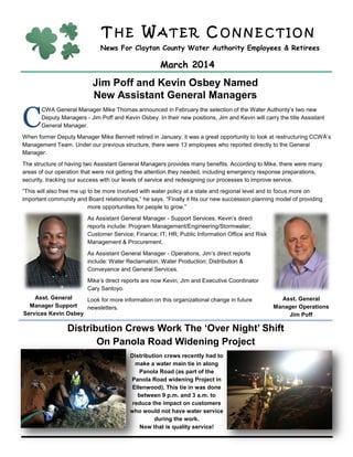 T H E W A T E R C O N N E C T I O N
News For Clayton County Water Authority Employees & Retirees
March 2014
Jim Poff and Kevin Osbey Named
New Assistant General Managers
C
CWA General Manager Mike Thomas announced in February the selection of the Water Authority’s two new
Deputy Managers - Jim Poff and Kevin Osbey. In their new positions, Jim and Kevin will carry the title Assistant
General Manager.
When former Deputy Manager Mike Bennett retired in January, it was a great opportunity to look at restructuring CCWA’s
Management Team. Under our previous structure, there were 13 employees who reported directly to the General
Manager.
The structure of having two Assistant General Managers provides many benefits. According to Mike, there were many
areas of our operation that were not getting the attention they needed, including emergency response preparations,
security, tracking our success with our levels of service and redesigning our processes to improve service.
“This will also free me up to be more involved with water policy at a state and regional level and to focus more on
important community and Board relationships,” he says. “Finally it fits our new succession planning model of providing
more opportunities for people to grow.”
As Assistant General Manager - Support Services, Kevin’s direct
reports include: Program Management/Engineering/Stormwater;
Customer Service; Finance; IT; HR; Public Information Office and Risk
Management & Procurement.
As Assistant General Manager - Operations, Jim’s direct reports
include: Water Reclamation; Water Production; Distribution &
Conveyance and General Services.
Mike’s direct reports are now Kevin, Jim and Executive Coordinator
Cary Santoyo.
Look for more information on this organizational change in future
newsletters.
Distribution Crews Work The ‘Over Night’ Shift
On Panola Road Widening Project
Asst. General
Manager Operations
Jim Poff
Distribution crews recently had to
make a water main tie in along
Panola Road (as part of the
Panola Road widening Project in
Ellenwood). This tie in was done
between 9 p.m. and 3 a.m. to
reduce the impact on customers
who would not have water service
during the work.
Now that is quality service!
Asst. General
Manager Support
Services Kevin Osbey
 