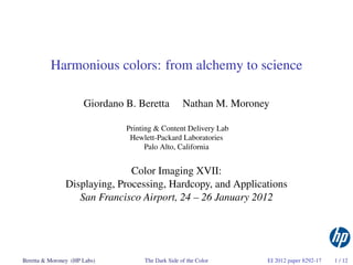 Harmonious colors: from alchemy to science

                      Giordano B. Beretta          Nathan M. Moroney

                               Printing & Content Delivery Lab
                                Hewlett-Packard Laboratories
                                     Palo Alto, California


                               Color Imaging XVII:
                Displaying, Processing, Hardcopy, and Applications
                   San Francisco Airport, 24 – 26 January 2012




Beretta & Moroney (HP Labs)         The Dark Side of the Color     EI 2012 paper 8292-17   1 / 12
 