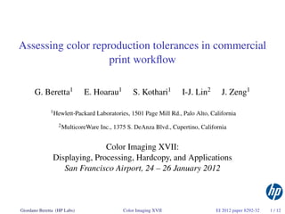 Assessing color reproduction tolerances in commercial
                    print workﬂow

      G. Beretta1            E. Hoarau1         S. Kothari1        I-J. Lin2       J. Zeng1

              1 Hewlett-Packard   Laboratories, 1501 Page Mill Rd., Palo Alto, California
                  2 MulticoreWare   Inc., 1375 S. DeAnza Blvd., Cupertino, California


                              Color Imaging XVII:
               Displaying, Processing, Hardcopy, and Applications
                  San Francisco Airport, 24 – 26 January 2012



Giordano Beretta (HP Labs)                  Color Imaging XVII                   EI 2012 paper 8292-32   1 / 12
 