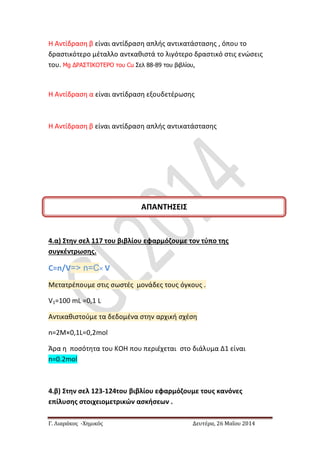 Γ. Λιαράκος -Χημικός Δευτέρα, 26 Μαΐου 2014
H Αντίδραση β είναι αντίδραση απλής αντικατάστασης , όπου το
δραστικότερο μέταλλο αντκαθιστά το λιγότερο δραστικό στις ενώσεις
του. Mg ΔΡΑΣΤΙΚΟΤΕΡΟ του Cu Σελ 88-89 του βιβλίου,
H Αντίδραση α είναι αντίδραση εξουδετέρωσης
H Αντίδραση β είναι αντίδραση απλής αντικατάστασης
4.α) Στην σελ 117 του βιβλίου εφαρμόζουμε τον τύπο της
συγκέντρωσης.
C=n/V=> n=C× V
Μετατρέπουμε στις σωστές μονάδες τους όγκους .
V1=100 mL =0,1 L
Αντικαθιστούμε τα δεδομένα στην αρχική σχέση
n=2Μ×0,1L=0,2mol
Άρα η ποσότητα του ΚΟΗ που περιέχεται στο διάλυμα Δ1 είναι
n=0.2mol
4.β) Στην σελ 123-124του βιβλίου εφαρμόζουμε τους κανόνες
επίλυσης στοιχειομετρικών ασκήσεων .
ΑΠΑΝΤΗΣΕΙΣ
 