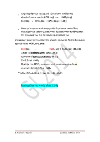 Γ. Λιαράκος -Χημικός Δευτέρα, 26 Μαΐου 2014

Αρχικά γράφουμε την χημική εξίσωση της αντίδρασης
εξουδετέρωσης μεταξύ ΚΟΗ (aq) και ΗΝΟ3 (aq).
ΚΟΗ(aq) + ΗΝΟ3(aq)→ ΚΝΟ3(aq) +Η2Ο(l)

Μετατρέπουμε σε mol τα αρχικά δεδομένα και ακολούθως
δημιουργούμε μεταξύ γνωστών και αγνώστων του προβλήματος
την αναλογία των mol που είναι και αναλογία των
στοιχειομετ ρικών συντελεστών της χημικής εξίσωσης. Από τα δεδομένα
έχουμε για το ΚΟΗ , n=0,2mol.
ΚΟΗ(aq) + ΗΝΟ3(aq)→ ΚΝΟ3(aq) +Η2Ο(l)
1mol ΕΞΟΥΔΕΤΕΡΩΝΕΤΑΙ απο 1 mol
0,2mol mol ΕΞΟΥΔΕΤΕΡΩΝΟΝΤΑΙ απο χ
Χ= 0,2mol ΗΝΟ3
Η μάζα του ΗΝΟ3 προκύπτει από τον τύπο n,HCl=m/Mr=>
m=n×Mr=0,2×63=12,6 g ΗΝΟ3
*Το Mr,ΗΝΟ3=Ar,H+ Ar,Ν+3 Ar ,Οl=1+14+48=63
Άρα η μάζα του ΗΝΟ3 είναι 12,6g
 