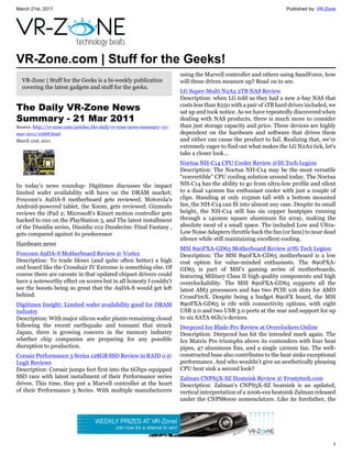 March 21st, 2011                                                                                                     Published by: VR-Zone




VR-Zone.com | Stuff for the Geeks!
                                                                          using the Marvell controller and others using SandForce, how
  VR-Zone | Stuff for the Geeks is a bi-weekly publication                will these drives measure up? Read on to see.
  covering the latest gadgets and stuff for the geeks.
                                                                          LG Super-Multi N2A2 2TB NAS Review
                                                                          Description: when LG told us they had a new 2-bay NAS that
The Daily VR-Zone News                                                    costs less than $250 with a pair of 1TB hard drives included, we
                                                                          sat up and took notice. As we have repeatedly discovered when
Summary - 21 Mar 2011                                                     dealing with NAS products, there is much more to consider
Source: http://vr-zone.com/articles/the-daily-vr-zone-news-summary--21-   than just storage capacity and price. These devices are highly
mar-2011/11668.html                                                       dependent on the hardware and software that drives them
March 21st, 2011                                                          and either can cause the product to fail. Realizing that, we're
                                                                          extremely eager to find out what makes the LG N2A2 tick, let's
                                                                          take a closer look...
                                                                          Noctua NH-C14 CPU Cooler Review @Hi Tech Legion
                                                                          Description: The Noctua NH-C14 may be the most versatile
                                                                          “convertible” CPU cooling solution around today. The Noctua
In today's news roundup: Digitimes discusses the impact                   NH-C14 has the ability to go from ultra-low profile and silent
limited wafer availability will have on the DRAM market;                  to a dual 140mm fan enthusiast cooler with just a couple of
Foxconn's A9DA-S motherboard gets reviewed; Motorola's                    clips. Standing at only 105mm tall with a bottom mounted
Android-powered tablet, the Xoom, gets reviewed; Gizmodo                  fan, the NH-C14 can fit into almost any case. Despite its small
reviews the iPad 2; Microsoft's Kinect motion controller gets             height, the NH-C14 still has six copper heatpipes running
hacked to run on the PlayStation 3, and The latest installment            through a 140mm square aluminum fin array, making the
of the Dissidia series, Dissidia 012 Duodecim: Final Fantasy ,            absolute most of a small space. The included Low and Ultra-
gets compared against its predecessor                                     Low Noise Adapters throttle back the fan (or fans) to near dead
                                                                          silence while still maintaining excellent cooling.
Hardware news
                                                                          MSI 890FXA-GD65 Motherboard Review @Hi Tech Legion
Foxconn A9DA-S Motherboard Review @ Vortez                                Description: The MSI 890FXA-GD65 motherboard is a low
Description: To trade blows (and quite often better) a high               cost option for value-minded enthusiasts. The 890FXA-
end board like the Crosshair IV Extreme is something else. Of             GD65 is part of MSI’s gaming series of motherboards,
course there are caveats in that updated chipset drivers could            featuring Military Class II high quality components and high
have a noteworthy effect on scores but in all honesty I couldn't          overclockability. The MSI 890FXA-GD65 supports all the
see the boosts being so great that the A9DA-S would get left              latest AM3 processors and has two PCIE x16 slots for AMD
behind.                                                                   CrossFireX. Despite being a budget 890FX board, the MSI
Digitimes Insight: Limited wafer availability good for DRAM               890FXA-GD65 is rife with connectivity options, with eight
industry                                                                  USB 2.0 and two USB 3.0 ports at the rear and support for up
Description: With major silicon wafer plants remaining closed             to six SATA 6Gb/s devices.
following the recent earthquake and tsunami that struck                   Deepcool Ice Blade Pro Review at Overclockers Online
Japan, there is growing concern in the memory industry                    Description: Deepcool has hit the intended mark again. The
whether chip companies are preparing for any possible                     Ice Matrix Pro triumphs above its contenders with four heat
disruption to production.                                                 pipes, 47 aluminum fins, and a single 120mm fan. The well-
Corsair Performance 3 Series 128GB SSD Review in RAID 0 @                 constructed base also contributes to the heat sinks exceptional
Legit Reviews                                                             performance. And who wouldn’t give an aesthetically pleasing
Description: Corsair jumps feet first into the 6Gbps equipped             CPU heat sink a second look?
SSD race with latest installment of their Performance series              Zalman CNPS5X-SZ Heatsink Review @ Frostytech.com
drives. This time, they put a Marvell controller at the heart             Description: Zalman's CNPS5X-SZ heatsink is an updated,
of their Performance 3 Series. With multiple manufacturers                vertical interpretation of a 2006-era heatsink Zalman released
                                                                          under the CNPS8000 nomenclature. Like its forefather, the




                                                                                                                                        1
 