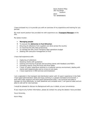 Kevin Andrew Pillay
283 Taj Street
Laudium
0037
Tel: 0848908605
I have enclosed my cv to provide you with an overview of my experience and training for you
perusal.
My most recent position has provided me with experience as a Transport Manager at the
DHL
My duties involve:
• Managing people
• To execute the deliveries in Ford Silverton
• Ensuring all collections from suppliers are done across the country
• To maximise the DHL fleet productivity
• To manage the DHL (Ford Transport) fleet operations budget
• Dealing with executive management of Ford
I have had experience with:
• Capturing of collections
• Assisting clients with quotations
• tracking and tracing of parcels and providing clients with feedback and POD’s
• Compiling reports using Ms Excel and Pivot tables
• I have 10 years’ experience working in a customer service environment, dealing with
clients both telephonically and on a one-on-one basis
• I have experience in ERS services and breakdown
I am a specialist in the transport and distribution sector with 10 years’ experience in the field.
I have good administration skills and enjoy working in a people orientated environment. I
work well under pressure and have good interpersonal skills. I am punctual and able to
manage my time effectively, to meet deadlines and complete work. I am good at sales and am
able to cold call for new business
I would be pleased to discuss my Background with you in detail, at your convenience.
If you require any further information, please do contact me using the details I have provided.
Yours Sincerely,
Kevin Pillay
 