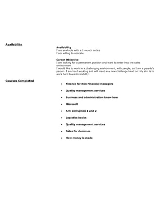 Availability
Availability
I am available with a 1 month notice
I am willing to relocate.
Career Objective
I am looking for a permanent position and want to enter into the sales
environment
I would like to work in a challenging environment, with people, as I am a people’s
person. I am hard working and will meet any new challenge head on. My aim is to
work hard towards stability.
Courses Completed
• Finance for Non Financial managers
• Quality management services
• Business and administration know how
• Microsoft
• Anti corruption 1 and 2
• Logistics basics
• Quality management services
• Sales for dummies
• How money is made
 