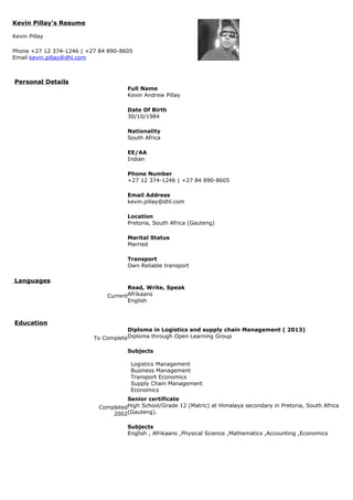 Kevin Pillay's Resume
Kevin Pillay
Phone +27 12 374-1246 | +27 84 890-8605
Email kevin.pillay@dhl.com
Personal Details
Full Name
Kevin Andrew Pillay
Date Of Birth
30/10/1984
Nationality
South Africa
EE/AA
Indian
Phone Number
+27 12 374-1246 | +27 84 890-8605
Email Address
kevin.pillay@dhl.com
Location
Pretoria, South Africa (Gauteng)
Marital Status
Married
Transport
Own Reliable transport
Languages
Current
Read, Write, Speak
Afrikaans
English
Education
To Complete
Diploma in Logistics and supply chain Management ( 2013)
Diploma through Open Learning Group
Subjects
Logistics Management
Business Management
Transport Economics
Supply Chain Management
Economics
Completed
2002
Senior certificate
High School/Grade 12 (Matric) at Himalaya secondary in Pretoria, South Africa
(Gauteng).
Subjects
English , Afrikaans ,Physical Science ,Mathematics ,Accounting ,Economics
 