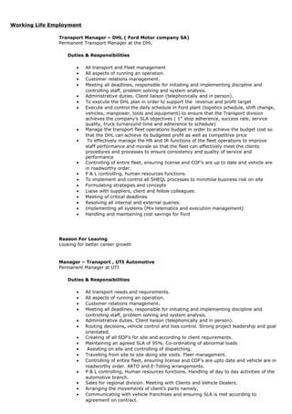 Working Life Employment
Transport Manager – DHL ( Ford Motor company SA)
Permanent Transport Manager at the DHL
Duties & Responsibilities
• All transport and Fleet management
• All aspects of running an operation.
• Customer relations management.
• Meeting all deadlines, responsible for initiating and implementing discipline and
controlling staff, problem solving and system analysis.
• Administrative duties. Client liaison (telephonically and in person).
• To execute the DHL plan in order to support the revenue and profit target
• Execute and control the daily schedule in Ford plant (logistics schedule, shift change,
vehicles, manpower, tools and equipment) to ensure that the Transport division
achieves the company’s SLA objectives ( 1st
stop adherence, success rate, service
quality, truck turnaround time and adherence to schedule)
• Manage the transport fleet operations budget in order to achieve the budget cost so
that the DHL can achieve its budgeted profit as well as competitive price
• To effectively manage the HR and IR functions of the fleet operations to improve
staff performance and morale so that the fleet can effectively meet the clients
procedures and processes to ensure consistency and quality of service and
performance
• Controlling of entire fleet, ensuring license and COF’s are up to date and vehicle are
in roadworthy order.
• P & L controlling, human resources functions.
• To implement and control all SHEQL processes to minimise business risk on site
• Formulating strategies and concepts
• Liaise with suppliers, client and fellow colleagues.
• Meeting of critical deadlines
• Resolving all internal and external queries.
• Implementing all systems (Mix telematics and execution management)
• Handling and maintaining cost savings for Ford
Reason For Leaving
Looking for better career growth
Manager – Transport , UTI Automotive
Permanent Manager at UTI
Duties & Responsibilities
• All transport needs and requirements.
• All aspects of running an operation.
• Customer relations management.
• Meeting all deadlines, responsible for initiating and implementing discipline and
controlling staff, problem solving and system analysis.
• Administrative duties. Client liaison (telephonically and in person).
• Routing decisions, vehicle control and loss control. Strong project leadership and goal
orientated.
• Creating of all SOP’s for site and according to client requirements.
• Maintaining an agreed SLA of 95%. Co-ordinating of abnormal loads
• Assisting on site and controlling of dispatching.
• Travelling from site to site doing site visits. Fleer management.
• Controlling of entire fleet, ensuring license and COF’s are upto date and vehicle are in
roadworthy order. ARTO and E-Tolling arrangements.
• P & L controlling, Human resources functions. Handling of day to day activities of the
automotive branch.
• Sales for regional division. Meeting with Clients and Vehicle Dealers.
• Arranging the movements of client’s parts namely,
• Communicating with vehicle franchises and ensuring SLA is met according to
agreement on contract.
 