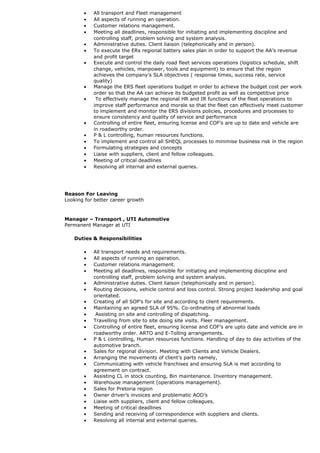• All transport and Fleet management
• All aspects of running an operation.
• Customer relations management.
• Meeting all deadlines, responsible for initiating and implementing discipline and
controlling staff, problem solving and system analysis.
• Administrative duties. Client liaison (telephonically and in person).
• To execute the ERs regional battery sales plan in order to support the AA’s revenue
and profit target
• Execute and control the daily road fleet services operations (logistics schedule, shift
change, vehicles, manpower, tools and equipment) to ensure that the region
achieves the company’s SLA objectives ( response times, success rate, service
quality)
• Manage the ERS fleet operations budget in order to achieve the budget cost per work
order so that the AA can achieve its budgeted profit as well as competitive price
• To effectively manage the regional HR and IR functions of the fleet operations to
improve staff performance and morale so that the fleet can effectively meet customer
to implement and monitor the ERS divisions policies, procedures and processes to
ensure consistency and quality of service and performance
• Controlling of entire fleet, ensuring license and COF’s are up to date and vehicle are
in roadworthy order.
• P & L controlling, human resources functions.
• To implement and control all SHEQL processes to minimise business risk in the region
• Formulating strategies and concepts
• Liaise with suppliers, client and fellow colleagues.
• Meeting of critical deadlines
• Resolving all internal and external queries.
Reason For Leaving
Looking for better career growth
Manager – Transport , UTI Automotive
Permanent Manager at UTI
Duties & Responsibilities
• All transport needs and requirements.
• All aspects of running an operation.
• Customer relations management.
• Meeting all deadlines, responsible for initiating and implementing discipline and
controlling staff, problem solving and system analysis.
• Administrative duties. Client liaison (telephonically and in person).
• Routing decisions, vehicle control and loss control. Strong project leadership and goal
orientated.
• Creating of all SOP’s for site and according to client requirements.
• Maintaining an agreed SLA of 95%. Co-ordinating of abnormal loads
• Assisting on site and controlling of dispatching.
• Travelling from site to site doing site visits. Fleer management.
• Controlling of entire fleet, ensuring license and COF’s are upto date and vehicle are in
roadworthy order. ARTO and E-Tolling arrangements.
• P & L controlling, Human resources functions. Handling of day to day activities of the
automotive branch.
• Sales for regional division. Meeting with Clients and Vehicle Dealers.
• Arranging the movements of client’s parts namely,
• Communicating with vehicle franchises and ensuring SLA is met according to
agreement on contract.
• Assisting CL in stock counting, Bin maintenance. Inventory management.
• Warehouse management (operations management).
• Sales for Pretoria region
• Owner driver’s invoices and problematic AOD’s
• Liaise with suppliers, client and fellow colleagues.
• Meeting of critical deadlines
• Sending and receiving of correspondence with suppliers and clients.
• Resolving all internal and external queries.
 