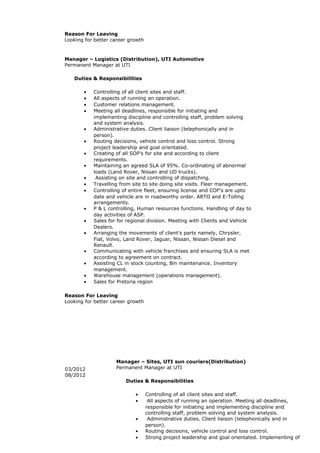 Reason For Leaving
Looking for better career growth
Manager – Logistics (Distribution), UTI Automotive
Permanent Manager at UTI
Duties & Responsibilities
• Controlling of all client sites and staff.
• All aspects of running an operation.
• Customer relations management.
• Meeting all deadlines, responsible for initiating and
implementing discipline and controlling staff, problem solving
and system analysis.
• Administrative duties. Client liaison (telephonically and in
person).
• Routing decisions, vehicle control and loss control. Strong
project leadership and goal orientated.
• Creating of all SOP’s for site and according to client
requirements.
• Maintaining an agreed SLA of 95%. Co-ordinating of abnormal
loads (Land Rover, Nissan and UD trucks).
• Assisting on site and controlling of dispatching.
• Travelling from site to site doing site visits. Fleer management.
• Controlling of entire fleet, ensuring license and COF’s are upto
date and vehicle are in roadworthy order. ARTO and E-Tolling
arrangements.
• P & L controlling, Human resources functions. Handling of day to
day activities of ASP.
• Sales for for regional division. Meeting with Clients and Vehicle
Dealers.
• Arranging the movements of client’s parts namely, Chrysler,
Fiat, Volvo, Land Rover, Jaguar, Nissan, Nissan Diesel and
Renault.
• Communicating with vehicle franchises and ensuring SLA is met
according to agreement on contract.
• Assisting CL in stock counting, Bin maintenance. Inventory
management.
• Warehouse management (operations management).
• Sales for Pretoria region
Reason For Leaving
Looking for better career growth
03/2012
08/2012
Manager – Sites, UTI sun couriers(Distribution)
Permanent Manager at UTI
Duties & Responsibilities
• Controlling of all client sites and staff.
• All aspects of running an operation. Meeting all deadlines,
responsible for initiating and implementing discipline and
controlling staff, problem solving and system analysis.
• Administrative duties. Client liaison (telephonically and in
person).
• Routing decisions, vehicle control and loss control.
• Strong project leadership and goal orientated. Implementing of
 