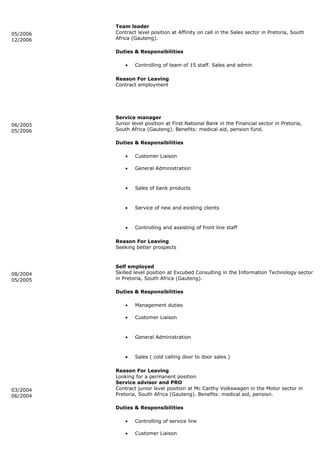 05/2006
12/2006
Team leader
Contract level position at Affinity on call in the Sales sector in Pretoria, South
Africa (Gauteng).
Duties & Responsibilities
• Controlling of team of 15 staff. Sales and admin
Reason For Leaving
Contract employment
06/2005
05/2006
Service manager
Junior level position at First National Bank in the Financial sector in Pretoria,
South Africa (Gauteng). Benefits: medical aid, pension fund.
Duties & Responsibilities
• Customer Liaison
• General Administration
• Sales of bank products
• Service of new and existing clients
• Controlling and assisting of front line staff
Reason For Leaving
Seeking better prospects
08/2004
05/2005
Self employed
Skilled level position at Excubed Consulting in the Information Technology sector
in Pretoria, South Africa (Gauteng).
Duties & Responsibilities
• Management duties
• Customer Liaison
• General Administration
• Sales ( cold calling door to door sales )
Reason For Leaving
Looking for a permanent position
03/2004
06/2004
Service advisor and PRO
Contract junior level position at Mc Carthy Volkswagen in the Motor sector in
Pretoria, South Africa (Gauteng). Benefits: medical aid, pension.
Duties & Responsibilities
• Controlling of service line
• Customer Liaison
 