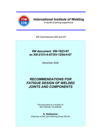 International Institute of Welding
A world of joining experience
IIW Commissions XIII and XV
IIW document IIW-1823-07
ex XIII-2151r4-07/XV-1254r4-07
December 2008
RECOMMENDATIONS FOR
FATIGUE DESIGN OF WELDED
JOINTS AND COMPONENTS
This document is a revision of
XIII-1539-96 / XV-845-96
A. Hobbacher
Chairman of IIW Joint Working Group XIII-XV
 