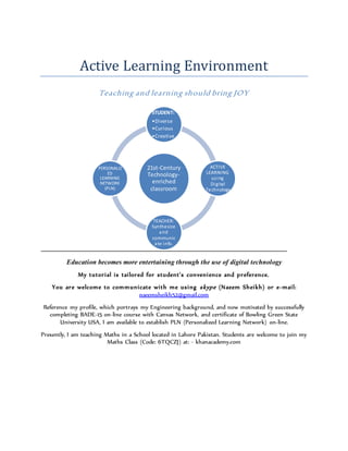 Active Learning Environment
Teaching and learning should bring JOY
Education becomes more entertaining through the use of digital technology
My tutorial is tailored for student’s convenience and preference.
You are welcome to communicate with me using skype (Naeem Sheikh) or e-mail:
naeemsheikh52@gmail.com
Reference my profile, which portrays my Engineering background, and now motivated by successfully
completing BADE-15 on-line course with Canvas Network, and certificate of Bowling Green State
University USA, I am available to establish PLN (Personalized Learning Network) on-line.
Presently, I am teaching Maths in a School located in Lahore Pakistan. Students are welcome to join my
Maths Class (Code: 6TQCZJ) at: - khanacademy.com
21st-Century
Technology-
enriched
classroom
STUDENT:
•Diverse
•Curious
•Creative
ACTIVE
LEARNING
using
Digital
Technology
TEACHER:
Synthesize
and
communic
ate info.
PERSONALIZ
ED
LEARNING
NETWORK
(PLN)
 