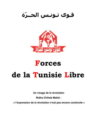 ‫ﻗـﻮﻯ ﺗـﻮﻧـﺲ ﺍﻟﺤــﺮّﺓ‬




                  Forces
de la Tunisie Libre

                Un visage de la révolution
                   Ridha Chiheb Mekki :
« l’expression de la révolution n’est pas encore construite »
 
