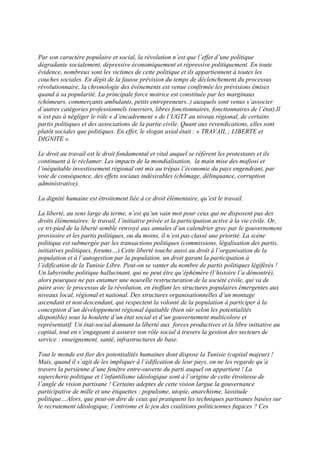 Par son caractère populaire et social, la révolution n’est que l’effet d’une politique
dégradante socialement, dépressive économiquement et répressive politiquement. En toute
évidence, nombreux sont les victimes de cette politique et ils appartiennent à toutes les
couches sociales. En dépit de la fausse prévision du temps de déclenchement du processus
révolutionnaire, la chronologie des événements est venue confirmée les prévisions émises
quand à sa popularité. La principale force motrice est constituée par les marginaux
(chômeurs, commerçants ambulants, petits entrepreneurs..) auxquels sont venus s’associer
d’autres catégories professionnels (ouvriers, libres fonctionnaires, fonctionnaires de l’état).Il
n’est pas à négliger le rôle « d’encadrement » de l’UGTT au niveau régional, de certains
partis politiques et des associations de la partie civile. Quant aux revendications, elles sont
plutôt sociales que politiques. En effet, le slogan axial était : « TRAVAIL ; LIBERTE et
DIGNITE ».

Le droit au travail est le droit fondamental et vital auquel se réfèrent les protestants et ils
continuent à le réclamer. Les impacts de la mondialisation, la main mise des mafiosi et
l’inéquitable investissement régional ont mis au trépas l’économie du pays engendrant, par
voie de conséquence, des effets sociaux indésirables (chômage, délinquance, corruption
administrative).

La dignité humaine est étroitement liée à ce droit élémentaire, qu’est le travail.

La liberté, au sens large du terme, n’est qu’un vain mot pour ceux qui ne disposent pas des
droits élémentaires: le travail, l’initiative privée et la participation active à la vie civile. Or,
ce tri-pied de la liberté semble renvoyé aux annales d’un calendrier grec par le gouvernement
provisoire et les partis politiques, ou du moins, il n’est pas classé une priorité. La scène
politique est submergée par les transactions politiques (commissions, légalisation des partis,
initiatives politiques, forums…).Cette liberté touche aussi au droit à l’organisation de la
population et à l’autogestion par la population, un droit garant la participation à
l’édification de la Tunisie Libre. Peut-on se vanter du nombre de partis politiques légiférés !
Un labyrinthe politique hallucinant, qui ne peut être qu’éphémère (l’histoire l’a démontré),
alors pourquoi ne pas entamer une nouvelle restructuration de la société civile, qui va de
paire avec le processus de la révolution, en étoffant les structures populaires émergentes aux
niveaux local, régional et national. Des structures organisationnelles d’un montage
ascendant et non descendant, qui respectent la volonté de la population à participer à la
conception d’un développement régional équitable (bien sûr selon les potentialités
disponible) sous la houlette d’un état social et d’un gouvernement multicolore et
représentatif. Un état-social donnant la liberté aux forces productives et la libre initiative au
capital, tout en s’engageant à assurer son rôle social à travers la gestion des secteurs de
service : enseignement, santé, infrastructures de base.

Tout le monde est fier des potentialités humaines dont dispose la Tunisie (capital majeur) !
Mais, quand il s’agit de les impliquer à l’édification de leur pays, on ne les regarde qu’à
travers la persienne d’une fenêtre entre-ouverte du parti auquel on appartient ! La
supercherie politique et l’infantilisme idéologique sont à l’origine de cette étroitesse de
l’angle de vision partisane ! Certains adeptes de cette vision largue la gouvernance
participative de mille et une étiquettes : populisme, utopie, anarchisme, lassitude
politique…Alors, que peut-on dire de ceux qui pratiquent les techniques partisanes basées sur
le recrutement idéologique, l’entrisme et le jeu des coalitions politiciennes fugaces ? Ces
 
