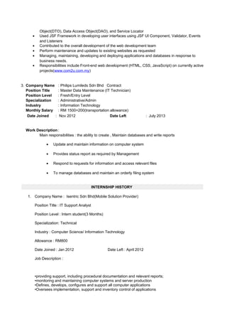 Object(DTO), Data Access Object(DAO), and Service Locator
• Used JSF Framework in developing user interfaces using JSF UI Component, Validator, Events
and Listeners
• Contributed to the overall development of the web development team
• Perform maintenance and updates to existing websites as requested
• Managing, maintaining, developing and deploying applications and databases in response to
business needs.
• Responsibilities include Front-end web development (HTML, CSS, JavaScript) on currently active
projects(www.com2u.com.my)
3. Company Name : Philips Lumileds Sdn Bhd Contract
Position Title : Master Data Maintenance (IT Technician)
Position Level : Fresh/Entry Level
Specialization : Administrative/Admin
Industry : Information Technology
Monthly Salary : RM 1500+200(transportation allowance)
Date Joined : Nov 2012 Date Left : July 2013
Work Description :
Main responsibilities : the ability to create , Maintain databases and write reports
• Update and maintain information on computer system
• Provides status report as required by Management
• Respond to requests for information and access relevant files
• To manage databases and maintain an orderly filing system
INTERNSHIP HISTORY
1. Company Name : Isentric Sdn Bhd(Mobile Solution Provider)
Position Title : IT Support Analyst
Position Level : Intern student(3 Months)
Specialization: Technical
Industry : Computer Science/ Information Technology
Allowance : RM800
Date Joined : Jan 2012 Date Left : April 2012
Job Description :
•providing support, including procedural documentation and relevant reports;
•monitoring and maintaining computer systems and server production
•Defines, develops, configures and support all computer applications
•Oversees implementation, support and inventory control of applications
 