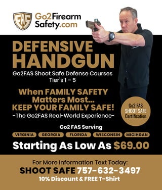 DEFENSIVE
HANDGUN
When FAMILY SAFETY
Matters Most...
KEEP YOUR FAMILY SAFE!
Starting As Low As $69.00
-The Go2FAS Real-World Experience-
Go2FAS Shoot Safe Defense Courses
Tier’s 1 – 5
VIRGINIA GEORGIA FLORIDA WISCONSIN MICIHGAN
Go2 FAS Serving
For More Information Text Today:
10% Discount & FREE T-Shirt
SHOOT SAFE 757-632-3497
Go2 FAS
SHOOT SAFE
Certiﬁcation
 