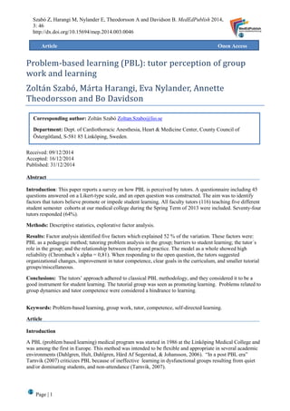 Page | 1
Szabó Z, Harangi M, Nylander E, Theodorsson A and Davidson B. MedEdPublish 2014,
3: 46
http://dx.doi.org/10.15694/mep.2014.003.0046
Problem-based learning (PBL): tutor perception of group
work and learning
Zoltan Szabo, Marta Harangi, Eva Nylander, Annette
Theodorsson and Bo Davidson
Received: 09/12/2014
Accepted: 16/12/2014
Published: 31/12/2014
Abstract
Introduction: This paper reports a survey on how PBL is perceived by tutors. A questionnaire including 45
questions answered on a Likert-type scale, and an open question was constructed. The aim was to identify
factors that tutors believe promote or impede student learning. All faculty tutors (116) teaching five different
student semester cohorts at our medical college during the Spring Term of 2013 were included. Seventy-four
tutors responded (64%).
Methods: Descriptive statistics, explorative factor analysis.
Results: Factor analysis identified five factors which explained 52 % of the variation. These factors were:
PBL as a pedagogic method; tutoring problem analysis in the group; barriers to student learning; the tutor´s
role in the group; and the relationship between theory and practice. The model as a whole showed high
reliability (Chrombach´s alpha = 0,81). When responding to the open question, the tutors suggested
organizational changes, improvement in tutor competence, clear goals in the curriculum, and smaller tutorial
groups/miscellaneous.
Conclusions: The tutors’ approach adhered to classical PBL methodology, and they considered it to be a
good instrument for student learning. The tutorial group was seen as promoting learning. Problems related to
group dynamics and tutor competence were considered a hindrance to learning.
Keywords: Problem-based learning, group work, tutor, competence, self-directed learning.
Article
Introduction
A PBL (problem based learning) medical program was started in 1986 at the Linköping Medical College and
was among the first in Europe. This method was intended to be flexible and appropriate in several academic
environments (Dahlgren, Hult, Dahlgren, Hård Af Segerstad, & Johansson, 2006). “In a post PBL era”
Tarnvik (2007) criticizes PBL because of ineffective learning in dysfunctional groups resulting from quiet
and/or dominating students, and non-attendance (Tarnvik, 2007).
Article Open Access
Corresponding author: Zoltán Szabó Zoltan.Szabo@lio.se
Department: Dept. of Cardiothoracic Anesthesia, Heart & Medicine Center, County Council of
Östergötland, S-581 85 Linköping, Sweden.
 