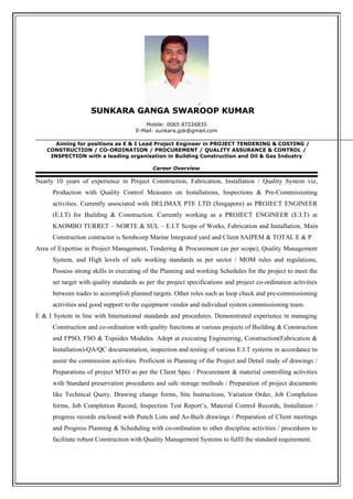 SUNKARA GANGA SWAROOP KUMAR
Mobile: 0065 87226835
E-Mail: sunkara.gsk@gmail.com
Aiming for positions as E & I Lead Project Engineer in PROJECT TENDERING & COSTING /
CONSTRUCTION / CO-ORDINATION / PROCUREMENT / QUALITY ASSURANCE & CONTROL /
INSPECTION with a leading organisation in Building Construction and Oil & Gas Industry
Career Overview
Nearly 10 years of experience in Project Construction, Fabrication, Installation / Quality System viz,
Production with Quality Control Measures on Installations, Inspections & Pre-Commissioning
activities. Currently associated with DELIMAX PTE LTD (Singapore) as PROJECT ENGINEER
(E.I.T) for Building & Construction. Currently working as a PROJECT ENGINEER (E.I.T) at
KAOMBO TURRET – NORTE & SUL – E.I.T Scope of Works, Fabrication and Installation, Main
Construction contractor is Sembcorp Marine Integrated yard and Client SAIPEM & TOTAL E & P
Area of Expertise in Project Management, Tendering & Procurement (as per scope), Quality Management
System, and High levels of safe working standards as per sector / MOM rules and regulations,
Possess strong skills in executing of the Planning and working Schedules for the project to meet the
set target with quality standards as per the project specifications and project co-ordination activities
between trades to accomplish planned targets. Other roles such as loop check and pre-commissioning
activities and good support to the equipment vendor and individual system commissioning team.
E & I System in line with International standards and procedures. Demonstrated experience in managing
Construction and co-ordination with quality functions at various projects of Building & Construction
and FPSO, FSO & Topsides Modules. Adept at executing Engineering, Construction(Fabrication &
Installation)-QA/QC documentation, inspection and testing of various E.I.T systems in accordance to
assist the commission activities. Proficient in Planning of the Project and Detail study of drawings /
Preparations of project MTO as per the Client Spec / Procurement & material controlling activities
with Standard preservation procedures and safe storage methods / Preparation of project documents
like Technical Query, Drawing change forms, Site Instructions, Variation Order, Job Completion
forms, Job Completion Record, Inspection Test Report’s, Material Control Records, Installation /
progress records enclosed with Punch Lists and As-Built drawings / Preparation of Client meetings
and Progress Planning & Scheduling with co-ordination to other discipline activities / procedures to
facilitate robust Construction with Quality Management Systems to fulfil the standard requirement.
 