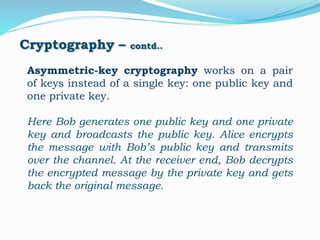 Cryptography – contd..
Asymmetric-key cryptography works on a pair
of keys instead of a single key: one public key and
one private key.
Here Bob generates one public key and one private
key and broadcasts the public key. Alice encrypts
the message with Bob’s public key and transmits
over the channel. At the receiver end, Bob decrypts
the encrypted message by the private key and gets
back the original message.
 