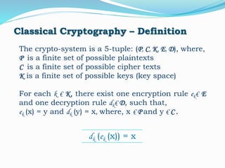 Classical Cryptography – Definition
The crypto-system is a 5-tuple: (P, C, K, E, D), where,
P is a finite set of possible plaintexts
C is a finite set of possible cipher texts
K is a finite set of possible keys (key space)
For each k € K, there exist one encryption rule ek€ E
and one decryption rule dk€ D, such that,
ek (x) = y and dk (y) = x, where, x € P and y € C .
dk (ek (x)) = x
 