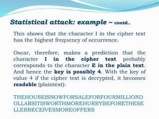 Statistical attack: example – contd..
This shows that the character I in the cipher text
has the highest frequency of occurrence.
Oscar, therefore, makes a prediction that the
character I in the cipher text probably
corresponds to the character E in the plain text.
And hence the key is possibly 4. With the key of
value 4 if the cipher text is decrypted, it becomes
readable (plaintext):
THEHOUSEISNOWFORSALEFORFOURMILLIOND
OLLARSITISWORTHMOREHURRYBEFORETHESE
LLERRECEIVESMOREOFFERS
 