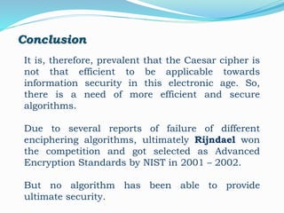 Conclusion
It is, therefore, prevalent that the Caesar cipher is
not that efficient to be applicable towards
information security in this electronic age. So,
there is a need of more efficient and secure
algorithms.
Due to several reports of failure of different
enciphering algorithms, ultimately Rijndael won
the competition and got selected as Advanced
Encryption Standards by NIST in 2001 – 2002.
But no algorithm has been able to provide
ultimate security.
 