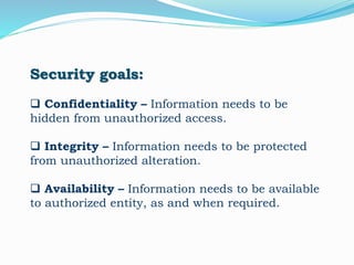 Security goals:
 Confidentiality – Information needs to be
hidden from unauthorized access.
 Integrity – Information needs to be protected
from unauthorized alteration.
 Availability – Information needs to be available
to authorized entity, as and when required.
 