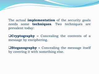 The actual implementation of the security goals
needs some techniques. Two techniques are
prevalent today:
Cryptography – Concealing the contents of a
message by enciphering.
Steganography – Concealing the message itself
by covering it with something else.
 