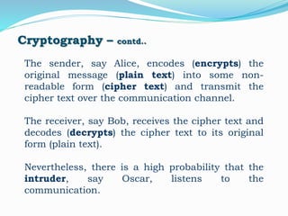 Cryptography – contd..
The sender, say Alice, encodes (encrypts) the
original message (plain text) into some non-
readable form (cipher text) and transmit the
cipher text over the communication channel.
The receiver, say Bob, receives the cipher text and
decodes (decrypts) the cipher text to its original
form (plain text).
Nevertheless, there is a high probability that the
intruder, say Oscar, listens to the
communication.
 